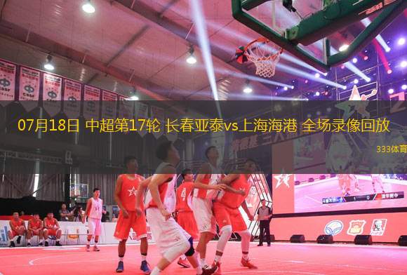 07月18日 中超第17輪 長(zhǎng)春亞泰vs上海海港 全場(chǎng)錄像回放