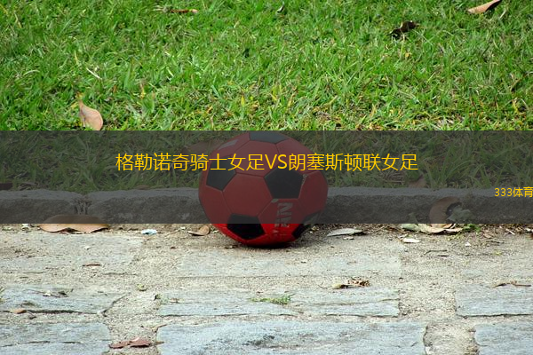 格勒諾奇騎士女足VS朗塞斯頓聯(lián)女足